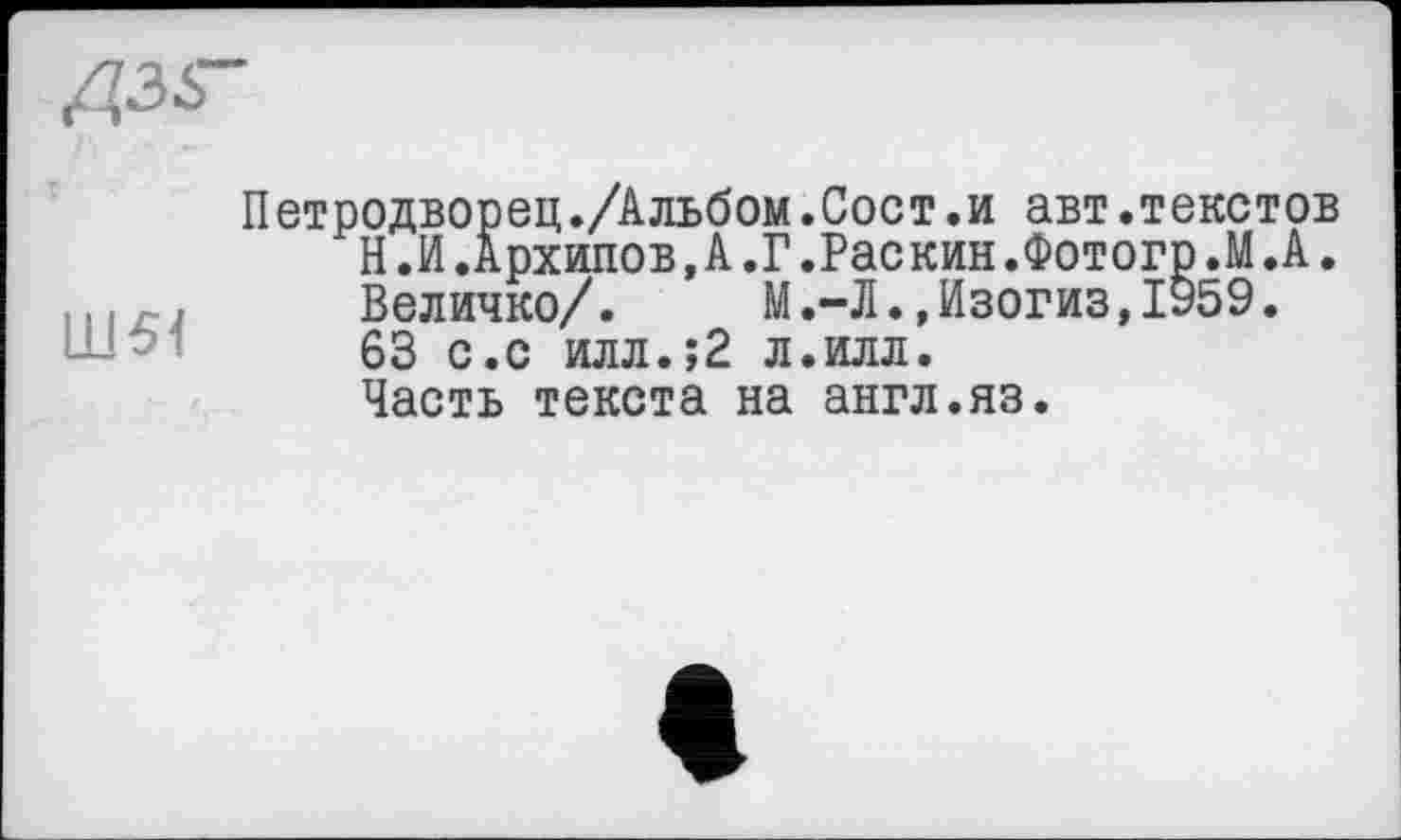 ﻿Д35-
Ш51
Петродворец./Альбом.Сост.и авт.текстов Н.И.Архипов,А.Г.Раскин.Фотогр.М.А. Величко/. М.-Л.,Изогиз,1959. 63 с.с илл.;2 л.илл. Часть текста на англ.яз.